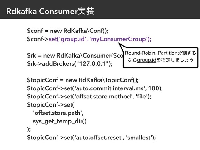 Rdkafka Consumer࣮૷
$conf = new RdKafka\Conf();
$conf->set('group.id', 'myConsumerGroup');
$rk = new RdKafka\Consumer($conf);
$rk->addBrokers("127.0.0.1");
$topicConf = new RdKafka\TopicConf();
$topicConf->set('auto.commit.interval.ms', 100);
$topicConf->set('offset.store.method', 'ﬁle');
$topicConf->set(
'offset.store.path',
sys_get_temp_dir()
);
$topicConf->set('auto.offset.reset', 'smallest');
3PVOE3PCJO1BSUJUJPO෼ׂ͢Δ
ͳΒHSPVQJEΛࢦఆ͠·͠ΐ͏
