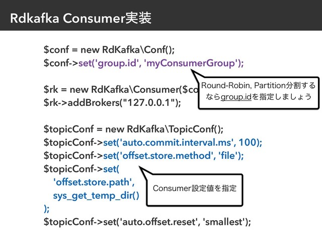 Rdkafka Consumer࣮૷
$conf = new RdKafka\Conf();
$conf->set('group.id', 'myConsumerGroup');
$rk = new RdKafka\Consumer($conf);
$rk->addBrokers("127.0.0.1");
$topicConf = new RdKafka\TopicConf();
$topicConf->set('auto.commit.interval.ms', 100);
$topicConf->set('offset.store.method', 'ﬁle');
$topicConf->set(
'offset.store.path',
sys_get_temp_dir()
);
$topicConf->set('auto.offset.reset', 'smallest');
3PVOE3PCJO1BSUJUJPO෼ׂ͢Δ
ͳΒHSPVQJEΛࢦఆ͠·͠ΐ͏
$POTVNFSઃఆ஋Λࢦఆ
