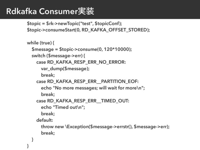 Rdkafka Consumer࣮૷
$topic = $rk->newTopic("test", $topicConf);
$topic->consumeStart(0, RD_KAFKA_OFFSET_STORED);
while (true) {
$message = $topic->consume(0, 120*10000);
switch ($message->err) {
case RD_KAFKA_RESP_ERR_NO_ERROR:
var_dump($message);
break;
case RD_KAFKA_RESP_ERR__PARTITION_EOF:
echo "No more messages; will wait for more\n";
break;
case RD_KAFKA_RESP_ERR__TIMED_OUT:
echo "Timed out\n";
break;
default:
throw new \Exception($message->errstr(), $message->err);
break;
}
}
