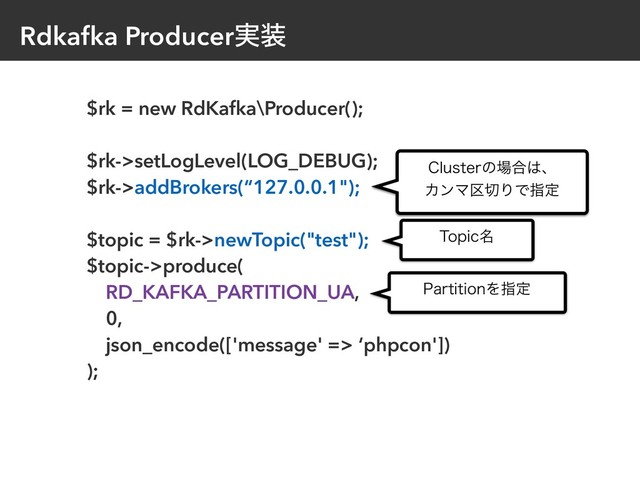 Rdkafka Producer࣮૷
$rk = new RdKafka\Producer();
$rk->setLogLevel(LOG_DEBUG);
$rk->addBrokers(“127.0.0.1");
$topic = $rk->newTopic("test");
$topic->produce(
RD_KAFKA_PARTITION_UA,
0,
json_encode(['message' => ‘phpcon'])
);
$MVTUFSͷ৔߹͸ɺ 
ΧϯϚ۠੾ΓͰࢦఆ
5PQJD໊
1BSUJUJPOΛࢦఆ
