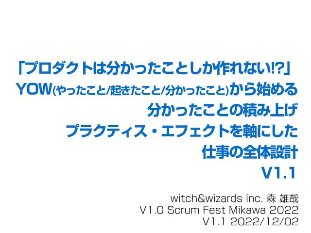 witch&wizards inc. 森 雄哉
V1.0 Scrum Fest Mikawa 2022
V1.1 2022/12/02
「プロダクトは分かったことしか作れない!?」
YOW(やったこと/起きたこと/分かったこと)から始める
分かったことの積み上げ
プラクティス・エフェクトを軸にした
仕事の全体設計
V1.1
