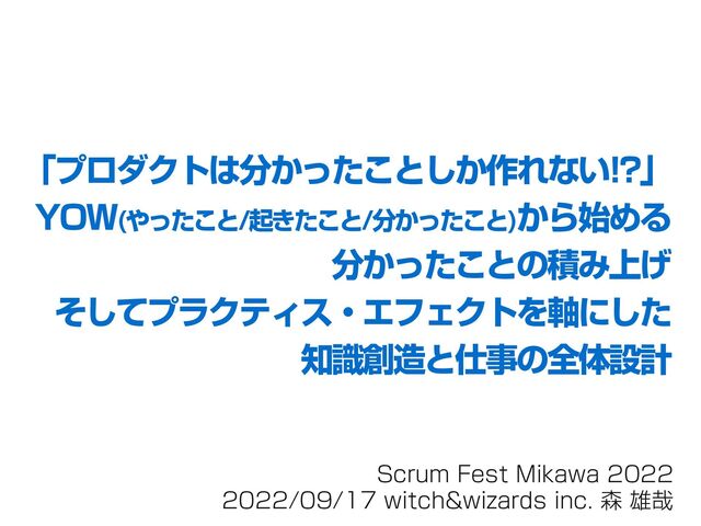 Scrum Fest Mikawa 2022
2022/09/17 witch&wizards inc. 森 雄哉
「プロダクトは分かったことしか作れない!?」
YOW(やったこと/起きたこと/分かったこと)から始める
分かったことの積み上げ
そしてプラクティス・エフェクトを軸にした
知識創造と仕事の全体設計

