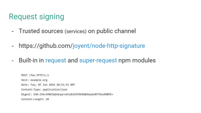 Request signing
- Trusted sources (services) on public channel
- https://github.com/joyent/node-http-signature
- Built-in in request and super-request npm modules
POST /foo HTTP/1.1
Host: example.org
Date: Tue, 07 Jun 2014 20:51:35 GMT
Content-Type: application/json
Digest: SHA-256=X48E9qOokqqrvdts8nOJRJN3OWDUoyWxBf7kbu9DBPE=
Content-Length: 18
