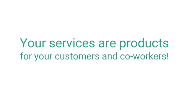 Your services are products
for your customers and co-workers!
