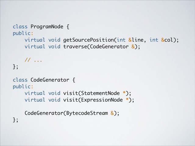 class ProgramNode {
public:
virtual void getSourcePosition(int &line, int &col);
virtual void traverse(CodeGenerator &);
// ...
};
class CodeGenerator {
public:
virtual void visit(StatementNode *);
virtual void visit(ExpressionNode *);
CodeGenerator(BytecodeStream &);
};

