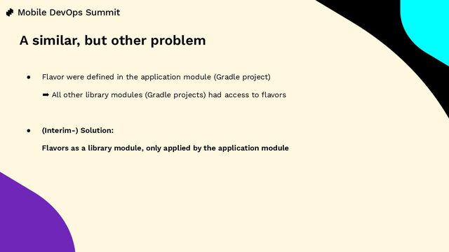 ● Flavor were deﬁned in the application module (Gradle project)
➡ All other library modules (Gradle projects) had access to ﬂavors
● (Interim-) Solution:
Flavors as a library module, only applied by the application module
A similar, but other problem

