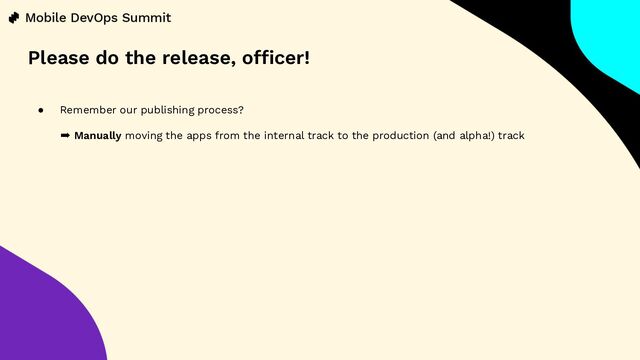 ● Remember our publishing process?
➡ Manually moving the apps from the internal track to the production (and alpha!) track
Please do the release, officer!
