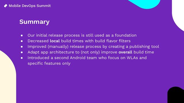 Summary
● Our initial release process is still used as a foundation
● Decreased local build times with build ﬂavor ﬁlters
● Improved (manually) release process by creating a publishing tool
● Adapt app architecture to (not only) improve overall build time
● Introduced a second Android team who focus on WLAs and
speciﬁc features only

