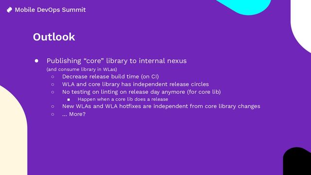 Outlook
● Publishing “core” library to internal nexus
(and consume library in WLas)
○ Decrease release build time (on CI)
○ WLA and core library has independent release circles
○ No testing on linting on release day anymore (for core lib)
■ Happen when a core lib does a release
○ New WLAs and WLA hotﬁxes are independent from core library changes
○ … More?

