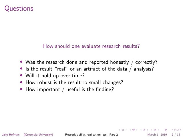 Questions
How should one evaluate research results?
• Was the research done and reported honestly / correctly?
• Is the result “real” or an artifact of the data / analysis?
• Will it hold up over time?
• How robust is the result to small changes?
• How important / useful is the ﬁnding?
Jake Hofman (Columbia University) Reproducibility, replication, etc., Part 2 March 1, 2019 2 / 18
