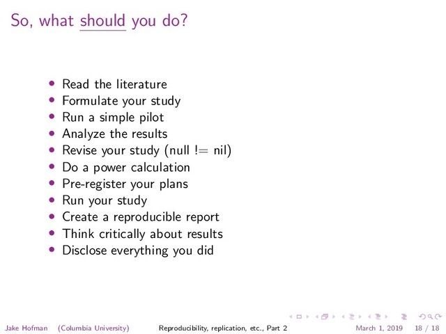 So, what should you do?
• Read the literature
• Formulate your study
• Run a simple pilot
• Analyze the results
• Revise your study (null != nil)
• Do a power calculation
• Pre-register your plans
• Run your study
• Create a reproducible report
• Think critically about results
• Disclose everything you did
Jake Hofman (Columbia University) Reproducibility, replication, etc., Part 2 March 1, 2019 18 / 18
