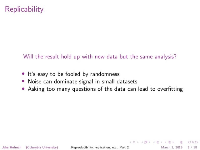 Replicability
Will the result hold up with new data but the same analysis?
• It’s easy to be fooled by randomness
• Noise can dominate signal in small datasets
• Asking too many questions of the data can lead to overﬁtting
Jake Hofman (Columbia University) Reproducibility, replication, etc., Part 2 March 1, 2019 3 / 18
