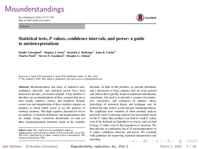 Misunderstandings
ESSAY
Statistical tests, P values, conﬁdence intervals, and power: a guide
to misinterpretations
Sander Greenland1
• Stephen J. Senn2
• Kenneth J. Rothman3
• John B. Carlin4
•
Charles Poole5
• Steven N. Goodman6
• Douglas G. Altman7
Received: 9 April 2016 / Accepted: 9 April 2016 / Published online: 21 May 2016
Ó The Author(s) 2016. This article is published with open access at Springerlink.com
Abstract Misinterpretation and abuse of statistical tests,
conﬁdence intervals, and statistical power have been
decried for decades, yet remain rampant. A key problem is
that there are no interpretations of these concepts that are at
once simple, intuitive, correct, and foolproof. Instead,
correct use and interpretation of these statistics requires an
attention to detail which seems to tax the patience of
working scientists. This high cognitive demand has led to
an epidemic of shortcut deﬁnitions and interpretations that
are simply wrong, sometimes disastrously so—and yet
these misinterpretations dominate much of the scientiﬁc
literature. In light of this problem, we provide deﬁnitions
and a discussion of basic statistics that are more general
and critical than typically found in traditional introductory
expositions. Our goal is to provide a resource for instruc-
tors, researchers, and consumers of statistics whose
knowledge of statistical theory and technique may be
limited but who wish to avoid and spot misinterpretations.
We emphasize how violation of often unstated analysis
protocols (such as selecting analyses for presentation based
on the P values they produce) can lead to small P values
even if the declared test hypothesis is correct, and can lead
to large P values even if that hypothesis is incorrect. We
then provide an explanatory list of 25 misinterpretations of
P values, conﬁdence intervals, and power. We conclude
with guidelines for improving statistical interpretation and
reporting.
Editor’s note This article has been published online as
supplementary material with an article of Wasserstein RL, Lazar NA.
The ASA’s statement on p-values: context, process and purpose. The
American Statistician 2016.
Albert Hofman, Editor-in-Chief EJE.
3
Eur J Epidemiol (2016) 31:337–350
DOI 10.1007/s10654-016-0149-3
Jake Hofman (Columbia University) Reproducibility, replication, etc., Part 2 March 1, 2019 7 / 18

