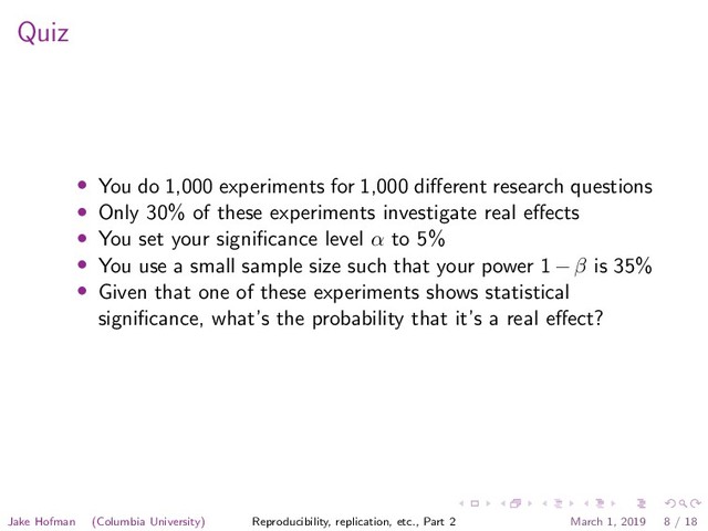 Quiz
• You do 1,000 experiments for 1,000 diﬀerent research questions
• Only 30% of these experiments investigate real eﬀects
• You set your signiﬁcance level α to 5%
• You use a small sample size such that your power 1 − β is 35%
• Given that one of these experiments shows statistical
signiﬁcance, what’s the probability that it’s a real eﬀect?
Jake Hofman (Columbia University) Reproducibility, replication, etc., Part 2 March 1, 2019 8 / 18
