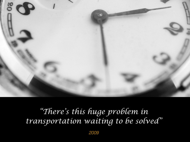 2009
“There’s this huge problem in
transportation waiting to be solved”
