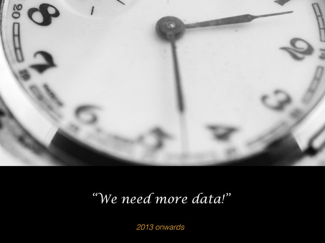 2013 onwards
“We need more data!”
