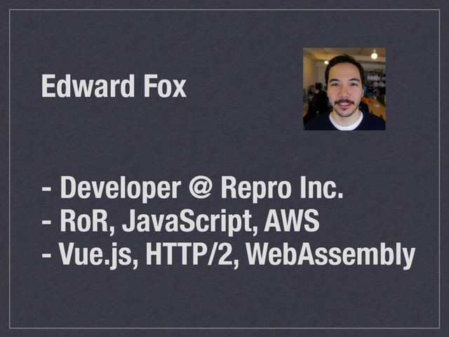 Edward Fox
- Developer @ Repro Inc.
- RoR, JavaScript, AWS
- Vue.js, HTTP/2, WebAssembly
