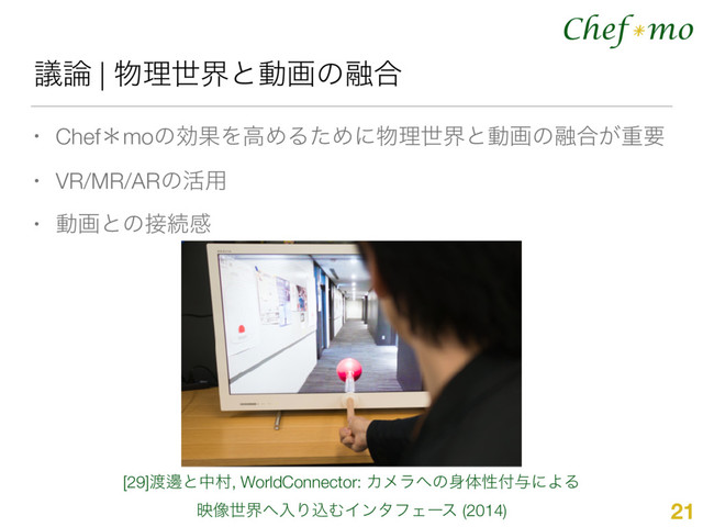 Chef mo
*
ٞ࿦ | ෺ཧੈքͱಈըͷ༥߹
• ChefˎmoͷޮՌΛߴΊΔͨΊʹ෺ཧੈքͱಈըͷ༥߹͕ॏཁ
• VR/MR/ARͷ׆༻
• ಈըͱͷ઀ଓײ
21
[29]౉ᬑͱதଜ, WorldConnector: Χϝϥ΁ͷ਎ମੑ෇༩ʹΑΔ
ө૾ੈք΁ೖΓࠐΉΠϯλϑΣʔε (2014)

