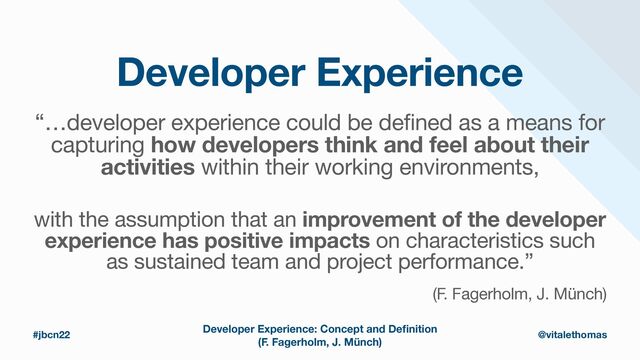 Developer Experience
“…developer experience could be defined as a means for
capturing how developers think and feel about their
activities within their working environments,

#jbcn22 @vitalethomas
with the assumption that an improvement of the developer
experience has positive impacts on characteristics such
as sustained team and project performance.”

(F. Fagerholm, J. Münch)
Developer Experience: Concept and De
fi
nition
(F. Fagerholm, J. Münch)
