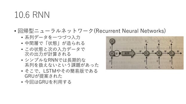 10.6 RNN
• 回帰型ニューラルネットワーク(Recurrent Neural Networks)
• 系列データを⼀つづつ⼊⼒
• 中間層で「状態」が造られる
• この状態と次の⼊⼒データで
次の出⼒が計算される
• シンプルなRNNでは⻑期的な
系列を扱えないという課題があった
• そこで、LSTMやその簡易版である
GRUが提案された
• 今回はGRUを利⽤する
