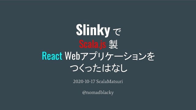 Slinky で
Scala.js 製
React Webアプリケーションを
つくったはなし
2020-10-17 ScalaMatsuri
@nomadblacky
