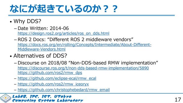 17
なにが起きているのか︖︖
• Why DDS?
 Date Written: 2014-06
https://design.ros2.org/articles/ros_on_dds.html
 ROS 2 Docs: “Different ROS 2 middleware vendors”
https://docs.ros.org/en/rolling/Concepts/Intermediate/About-Different-
Middleware-Vendors.html
• Alternatives of DDS?
 Discourse on 2018/08 “Non-DDS-based RMW implementation”
https://discourse.ros.org/t/non-dds-based-rmw-implementation/5890
https://github.com/ros2/rmw_dps
 https://github.com/eclipse-ecal/rmw_ecal
 https://github.com/ros2/rmw_iceoryx
 https://github.com/christophebedard/rmw_email
