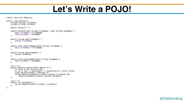 @ToddGinsberg
Let’s Write a POJO!
import java.util.Objects;
public class Person {
private String firstName;
private String lastName;
public Person() { }
public Person(final String firstName, final String lastName) {
this.firstName = firstName;
this.lastName = lastName;
}
public String getFirstName() {
return firstName;
}
public void setFirstName(final String firstName) {
this.firstName = firstName;
}
public String getLastName() {
return lastName;
}
public void setLastName(final String lastName) {
this.lastName = lastName;
}
@Override
public boolean equals(final Object o) {
if (this == o) return true;
if (o == null || getClass() != o.getClass()) return false;
final Person person = (Person) o;
return Objects.equals(firstName, person.firstName) &&
Objects.equals(lastName, person.lastName);
}
@Override
public int hashCode() {
return Objects.hash(firstName, lastName);
}
}
