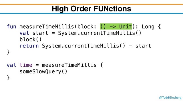 @ToddGinsberg
fun measureTimeMillis(block: () -> Unit): Long {
val start = System.currentTimeMillis()
block()
return System.currentTimeMillis() - start
}
val time = measureTimeMillis {
someSlowQuery()
}
High Order FUNctions
