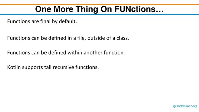 @ToddGinsberg
One More Thing On FUNctions…
Functions are final by default.
Functions can be defined in a file, outside of a class.
Functions can be defined within another function.
Kotlin supports tail recursive functions.
