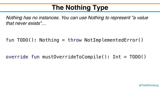 @ToddGinsberg
The Nothing Type
Nothing has no instances. You can use Nothing to represent "a value
that never exists”…
fun TODO(): Nothing = throw NotImplementedError()
override fun mustOverrideToCompile(): Int = TODO()

