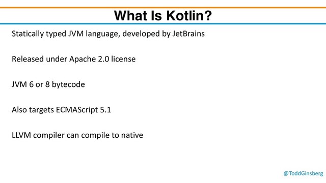 @ToddGinsberg
What Is Kotlin?
Statically typed JVM language, developed by JetBrains
Released under Apache 2.0 license
JVM 6 or 8 bytecode
Also targets ECMAScript 5.1
LLVM compiler can compile to native

