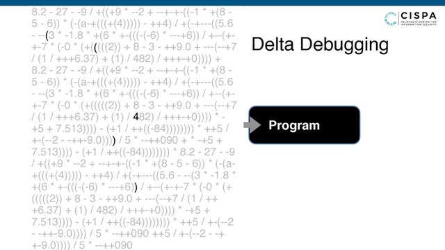 Delta Debugging
8.2 - 27 - -9 / +((+9 * --2 + --+-+-((-1 * +(8 -
5 - 6)) * (-(a-+(((+(4))))) - ++4) / +(-+---((5.6
- --(3 * -1.8 * +(6 * +-(((-(-6) * ---+6)) / +--(+-
+-7 * (-0 * (+(((((2)) + 8 - 3 - ++9.0 + ---(--+7
/ (1 / +++6.37) + (1) / 482) / +++-+0)))) +
8.2 - 27 - -9 / +((+9 * --2 + --+-+-((-1 * +(8 -
5 - 6)) * (-(a-+(((+(4))))) - ++4) / +(-+---((5.6
- --(3 * -1.8 * +(6 * +-(((-(-6) * ---+6)) / +--(+-
+-7 * (-0 * (+(((((2)) + 8 - 3 - ++9.0 + ---(--+7
/ (1 / +++6.37) + (1) / 482) / +++-+0)))) * -
+5 + 7.513)))) - (+1 / ++((-84)))))))) * ++5 /
+-(--2 - -++-9.0)))) / 5 * --++090 + * -+5 +
7.513)))) - (+1 / ++((-84)))))))) * 8.2 - 27 - -9
/ +((+9 * --2 + --+-+-((-1 * +(8 - 5 - 6)) * (-(a-
+(((+(4))))) - ++4) / +(-+---((5.6 - --(3 * -1.8 *
+(6 * +-(((-(-6) * ---+6)) / +--(+-+-7 * (-0 * (+
(((((2)) + 8 - 3 - ++9.0 + ---(--+7 / (1 / ++
+6.37) + (1) / 482) / +++-+0)))) * -+5 +
7.513)))) - (+1 / ++((-84)))))))) * ++5 / +-(--2
- -++-9.0)))) / 5 * --++090 ++5 / +-(--2 - -+
+-9.0)))) / 5 * --++090
Program
(
(
)
)
4
