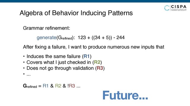Future...
Algebra of Behavior Inducing Patterns
Grammar refinement:
generate(Grefined): 123 + ((34 + 5)) - 244
After fixing a failure, I want to produce numerous new inputs that
• Induces the same failure (R1)
• Covers what I just checked in (R2)
• Does not go through validation (R3)
• ...
Grefined = R1 & R2 & !R3 ...
