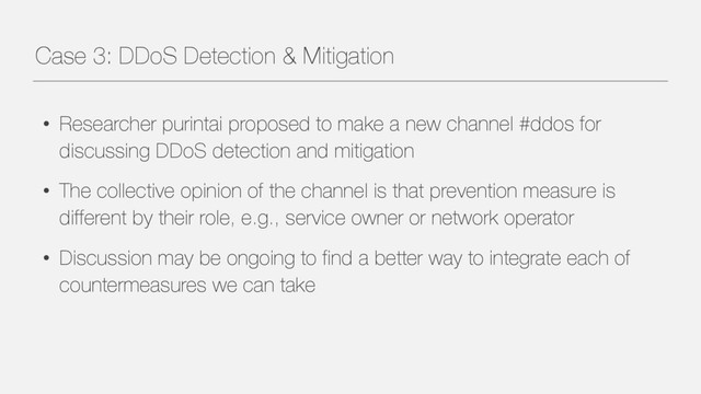 Case 3: DDoS Detection & Mitigation
• Researcher purintai proposed to make a new channel #ddos for
discussing DDoS detection and mitigation
• The collective opinion of the channel is that prevention measure is
different by their role, e.g., service owner or network operator
• Discussion may be ongoing to find a better way to integrate each of
countermeasures we can take
