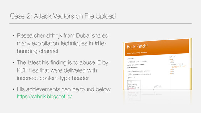 Case 2: Attack Vectors on File Upload
• Researcher shhnjk from Dubai shared
many exploitation techniques in #file-
handling channel
• The latest his finding is to abuse IE by
PDF files that were delivered with
incorrect content-type header
• His achievements can be found below
https://shhnjk.blogspot.jp/

