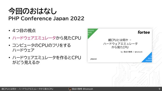長谷川智希 @tomzoh
続CPUとは何か - ハードウェアエミュレータから見たCPU
今回のおはなし
PHP Conference Japan 2022
• 4つ目の視点
• ハードウェアエミュレータから見たCPU
• コンピュータのCPUのフリをする
 
ハードウェア
• ハードウェアエミュレータを作るとCPU
がどう見えるか
9
