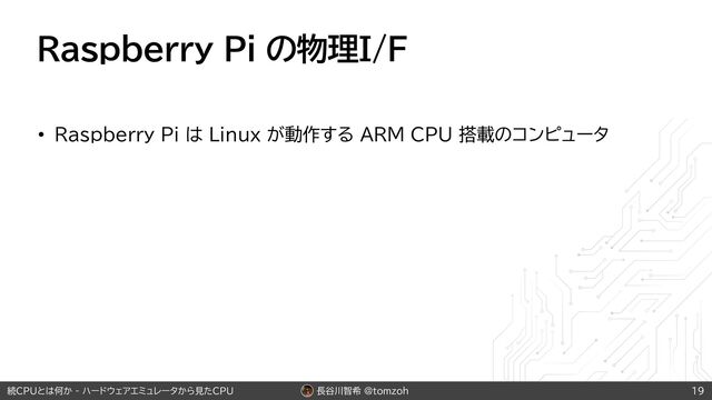 長谷川智希 @tomzoh
続CPUとは何か - ハードウェアエミュレータから見たCPU
Raspberry Pi の物理I/F
• Raspberry Pi は Linux が動作する ARM CPU 搭載のコンピュータ
19
