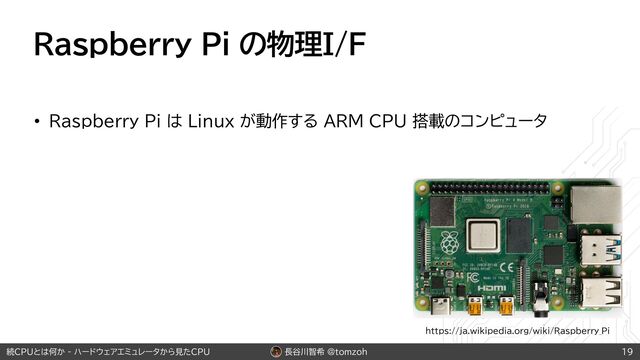 長谷川智希 @tomzoh
続CPUとは何か - ハードウェアエミュレータから見たCPU
Raspberry Pi の物理I/F
• Raspberry Pi は Linux が動作する ARM CPU 搭載のコンピュータ
19
https://ja.wikipedia.org/wiki/Raspberry_Pi
