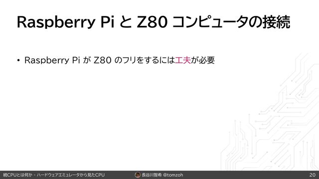 長谷川智希 @tomzoh
続CPUとは何か - ハードウェアエミュレータから見たCPU
Raspberry Pi と Z80 コンピュータの接続
• Raspberry Pi が Z80 のフリをするには工夫が必要
20
