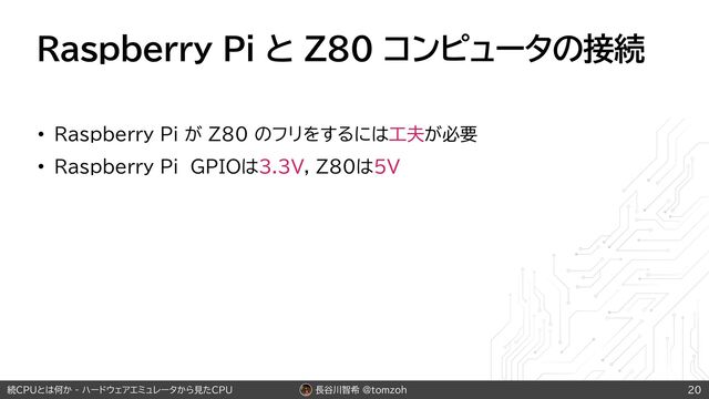 長谷川智希 @tomzoh
続CPUとは何か - ハードウェアエミュレータから見たCPU
Raspberry Pi と Z80 コンピュータの接続
• Raspberry Pi が Z80 のフリをするには工夫が必要
• Raspberry Pi GPIOは3.3V, Z80は5V
20
