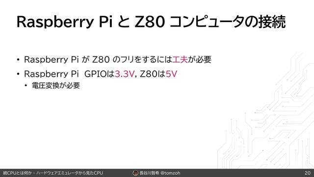 長谷川智希 @tomzoh
続CPUとは何か - ハードウェアエミュレータから見たCPU
Raspberry Pi と Z80 コンピュータの接続
• Raspberry Pi が Z80 のフリをするには工夫が必要
• Raspberry Pi GPIOは3.3V, Z80は5V
• 電圧変換が必要
20
