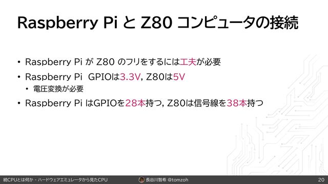 長谷川智希 @tomzoh
続CPUとは何か - ハードウェアエミュレータから見たCPU
Raspberry Pi と Z80 コンピュータの接続
• Raspberry Pi が Z80 のフリをするには工夫が必要
• Raspberry Pi GPIOは3.3V, Z80は5V
• 電圧変換が必要
• Raspberry Pi はGPIOを28本持つ, Z80は信号線を38本持つ
20
