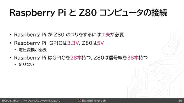 長谷川智希 @tomzoh
続CPUとは何か - ハードウェアエミュレータから見たCPU
Raspberry Pi と Z80 コンピュータの接続
• Raspberry Pi が Z80 のフリをするには工夫が必要
• Raspberry Pi GPIOは3.3V, Z80は5V
• 電圧変換が必要
• Raspberry Pi はGPIOを28本持つ, Z80は信号線を38本持つ
• 足りない
20
