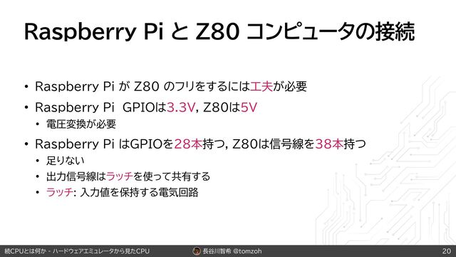 長谷川智希 @tomzoh
続CPUとは何か - ハードウェアエミュレータから見たCPU
Raspberry Pi と Z80 コンピュータの接続
• Raspberry Pi が Z80 のフリをするには工夫が必要
• Raspberry Pi GPIOは3.3V, Z80は5V
• 電圧変換が必要
• Raspberry Pi はGPIOを28本持つ, Z80は信号線を38本持つ
• 足りない
• 出力信号線はラッチを使って共有する
• ラッチ: 入力値を保持する電気回路
20
