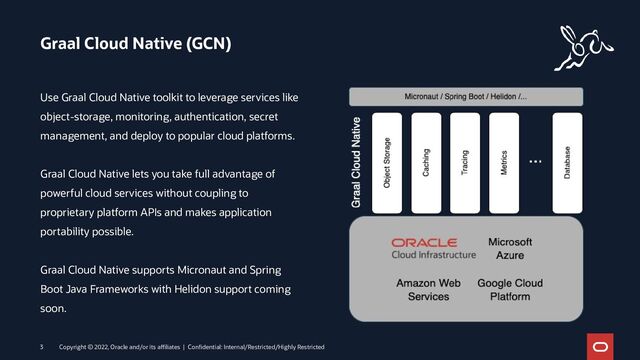 Graal Cloud Native (GCN)
Copyright © 2022, Oracle and/or its affiliates | Confidential: Internal/Restricted/Highly Restricted
3
Use Graal Cloud Native toolkit to leverage services like
object-storage, monitoring, authentication, secret
management, and deploy to popular cloud platforms.
Graal Cloud Native lets you take full advantage of
powerful cloud services without coupling to
proprietary platform APIs and makes application
portability possible.
Graal Cloud Native supports Micronaut and Spring
Boot Java Frameworks with Helidon support coming
soon.
