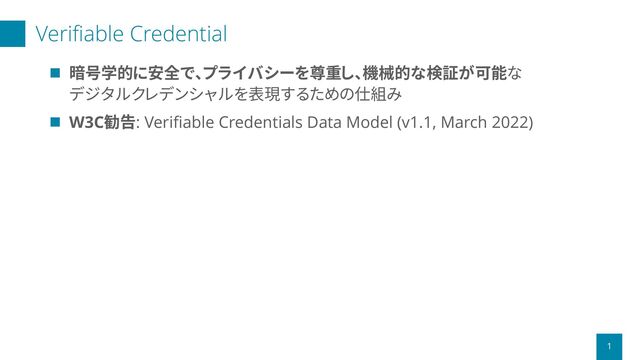 Verifiable Credential
1
◼ 暗号学的に安全で、プライバシーを尊重し、機械的な検証が可能な
デジタルクレデンシャルを表現するための仕組み
◼ W3C勧告: Verifiable Credentials Data Model (v1.1, March 2022)
