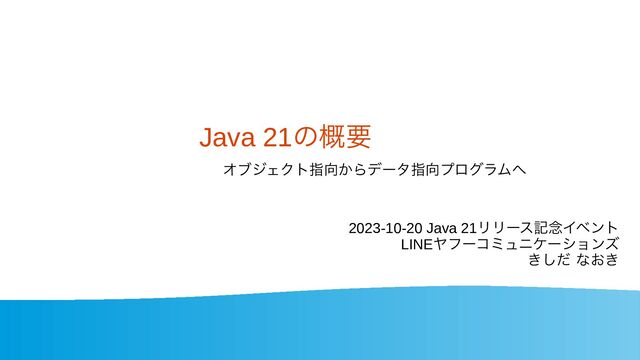 Java 21の概要
2023-10-20 Java 21リリース記念イベント
LINEヤフーコミュニケーションズ
きしだ なおき
オブジェクト指向からデータ指向プログラムへ
