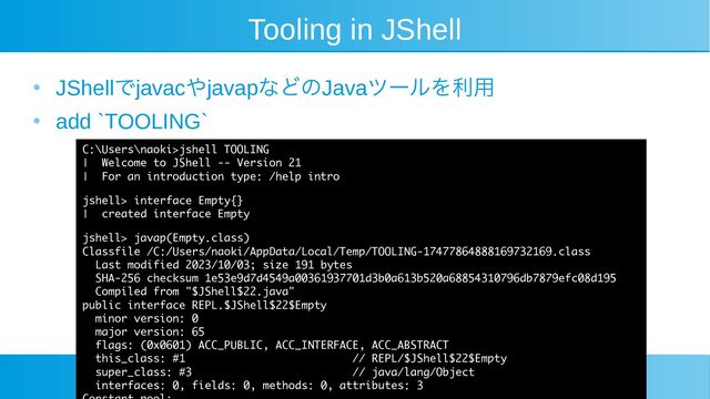 Tooling in JShell
●
JShellでjavacやjavapなどのJavaツールを利用
●
add `TOOLING`
C:\Users\naoki>jshell TOOLING
| Welcome to JShell -- Version 21
| For an introduction type: /help intro
jshell> interface Empty{}
| created interface Empty
jshell> javap(Empty.class)
Classfile /C:/Users/naoki/AppData/Local/Temp/TOOLING-17477864888169732169.class
Last modified 2023/10/03; size 191 bytes
SHA-256 checksum 1e53e9d7d4549a00361937701d3b0a613b520a68854310796db7879efc08d195
Compiled from "$JShell$22.java"
public interface REPL.$JShell$22$Empty
minor version: 0
major version: 65
flags: (0x0601) ACC_PUBLIC, ACC_INTERFACE, ACC_ABSTRACT
this_class: #1 // REPL/$JShell$22$Empty
super_class: #3 // java/lang/Object
interfaces: 0, fields: 0, methods: 0, attributes: 3
