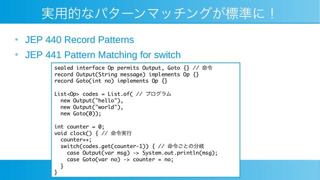 実用的なパターンマッチングが標準に！
●
JEP 440 Record Patterns
●
JEP 441 Pattern Matching for switch
sealed interface Op permits Output, Goto {} // 命令
record Output(String message) implements Op {}
record Goto(int no) implements Op {}
List codes = List.of( // プログラム
new Output("hello"),
new Output("world"),
new Goto(0));
int counter = 0;
void clock() { // 命令実行
counter++;
switch(codes.get(counter-1)) { // 命令ごとの分岐
case Output(var msg) -> System.out.println(msg);
case Goto(var no) -> counter = no;
}
}

