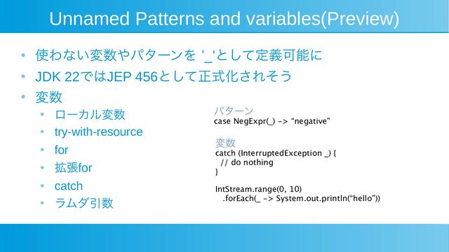 Unnamed Patterns and variables(Preview)
●
使わない変数やパターンを ‘_’として定義可能に
●
JDK 22ではJEP 456として正式化されそう
●
変数
●
ローカル変数
●
try-with-resource
●
for
●
拡張for
●
catch
●
ラムダ引数
変数
catch (InterruptedException _) {
// do nothing
}
IntStream.range(0, 10)
.forEach(_ -> System.out.println(“hello”))
パターン
case NegExpr(_) -> “negative”
